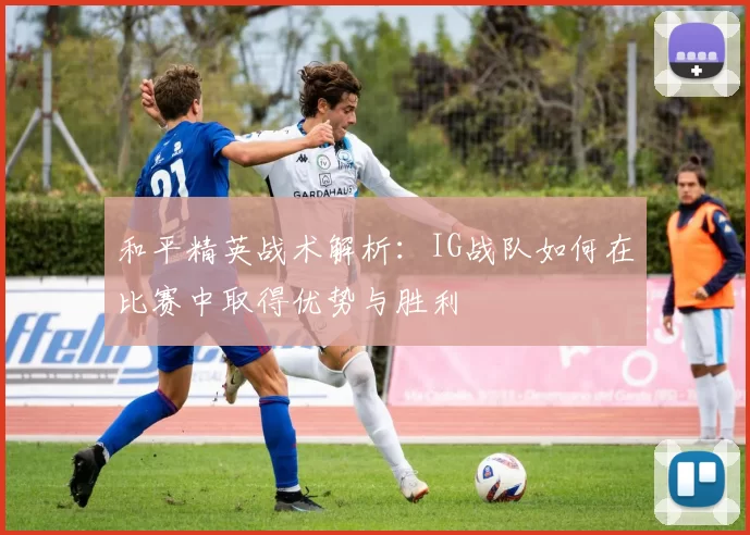 和平精英战术解析：IG战队如何在比赛中取得优势与胜利
