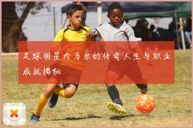 足球明星内马尔的传奇人生与职业成就揭秘