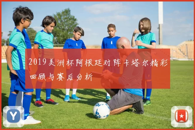 2019美洲杯阿根廷对阵卡塔尔精彩回顾与赛后分析