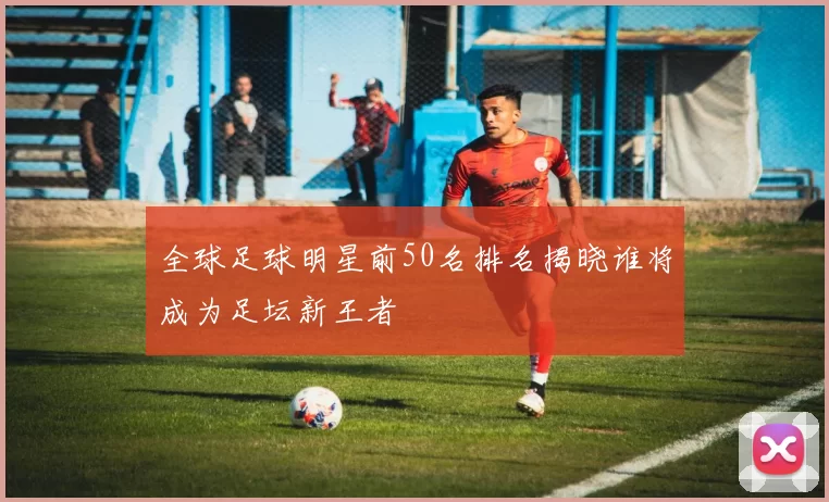 全球足球明星前50名排名揭晓谁将成为足坛新王者