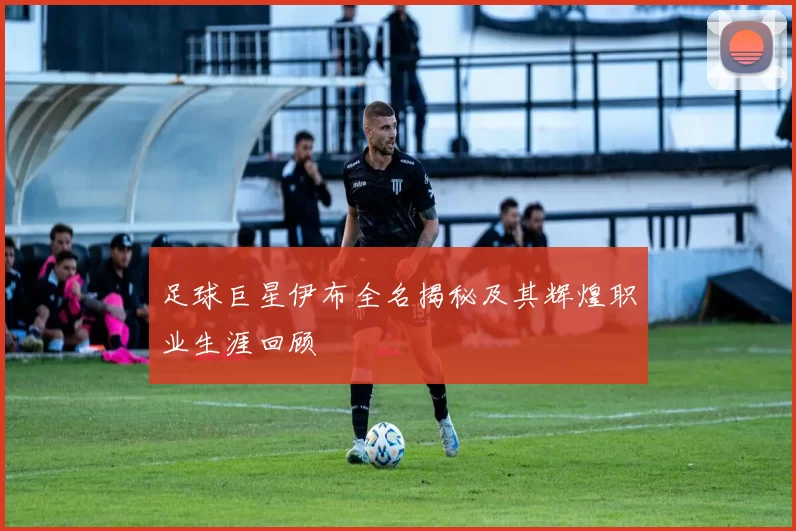 足球巨星伊布全名揭秘及其辉煌职业生涯回顾
