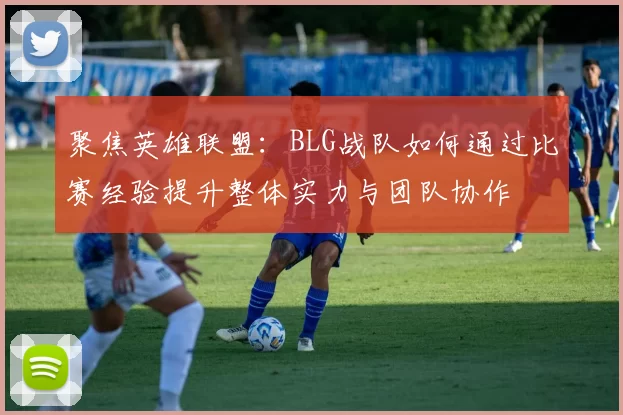 聚焦英雄联盟：BLG战队如何通过比赛经验提升整体实力与团队协作