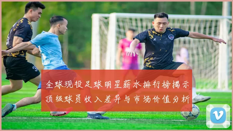 全球现役足球明星薪水排行榜揭示顶级球员收入差异与市场价值分析