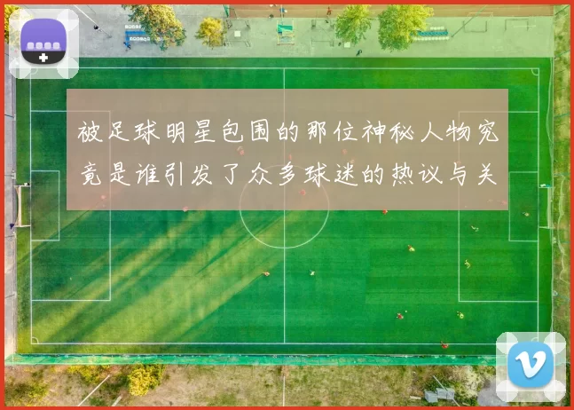 被足球明星包围的那位神秘人物究竟是谁引发了众多球迷的热议与关注