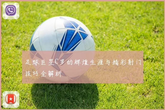 足球巨星C罗的辉煌生涯与精彩射门技巧全解析