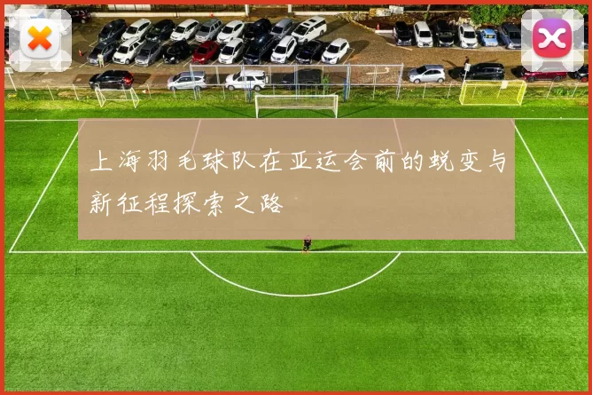 上海羽毛球队在亚运会前的蜕变与新征程探索之路