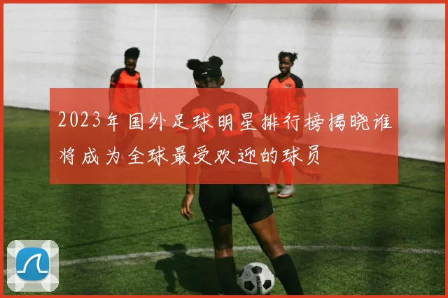 2023年国外足球明星排行榜揭晓谁将成为全球最受欢迎的球员
