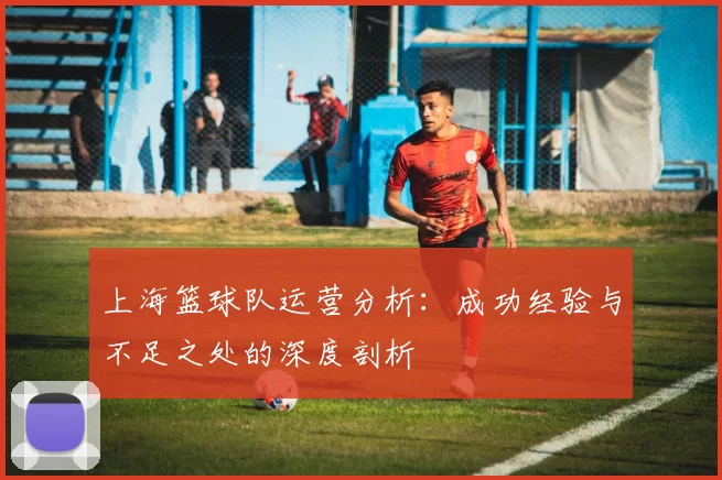 上海篮球队运营分析：成功经验与不足之处的深度剖析
