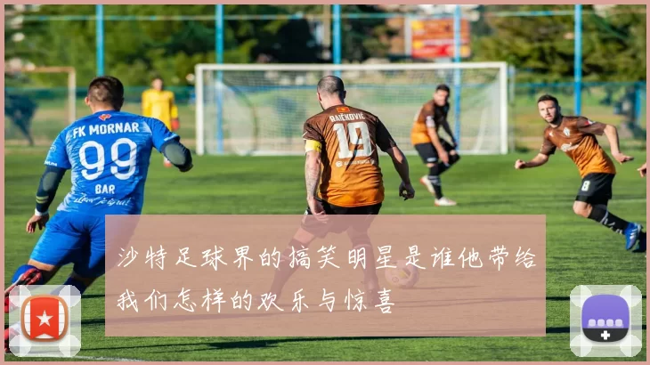 沙特足球界的搞笑明星是谁他带给我们怎样的欢乐与惊喜