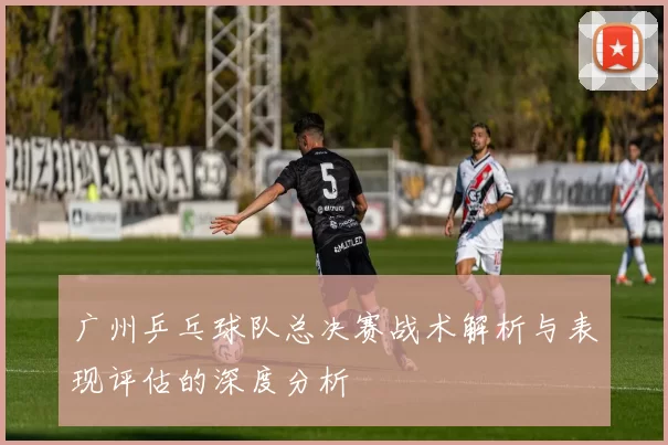广州乒乓球队总决赛战术解析与表现评估的深度分析
