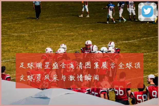 足球明星盛会高清图集展示全球顶尖球员风采与激情瞬间