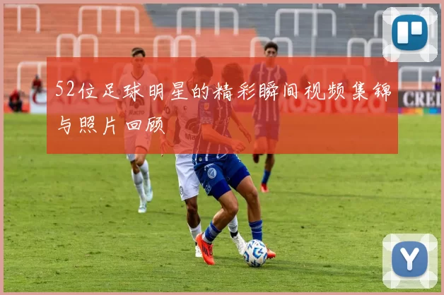 52位足球明星的精彩瞬间视频集锦与照片回顾