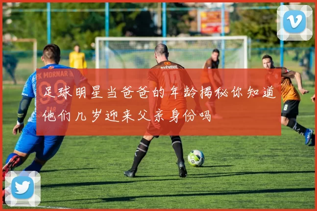 足球明星当爸爸的年龄揭秘你知道他们几岁迎来父亲身份吗