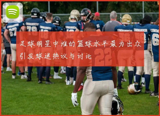 足球明星中谁的篮球水平最为出众引发球迷热议与讨论