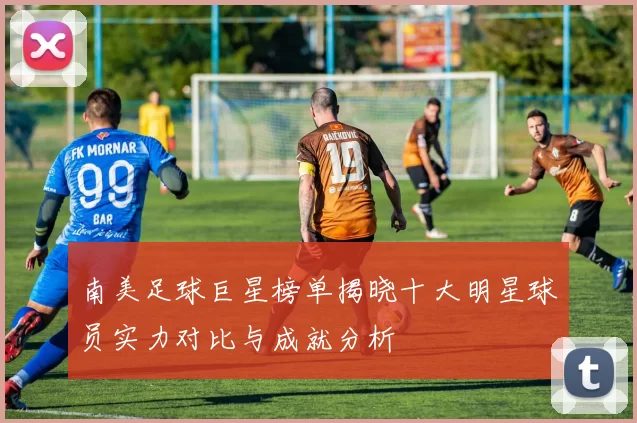 南美足球巨星榜单揭晓十大明星球员实力对比与成就分析