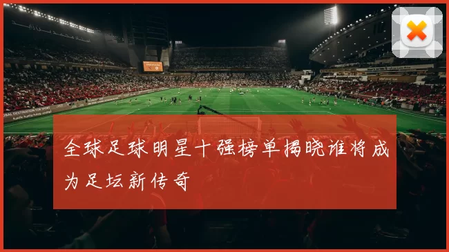 全球足球明星十强榜单揭晓谁将成为足坛新传奇